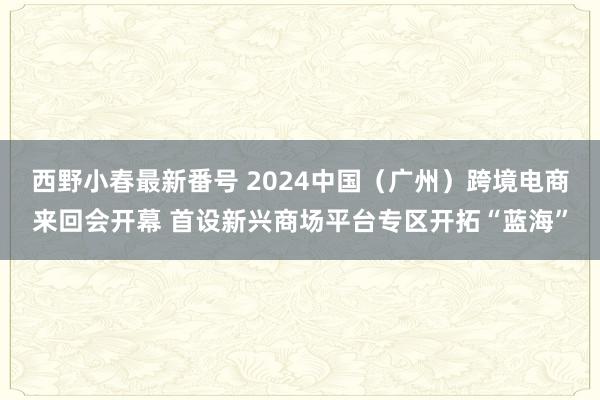 西野小春最新番号 2024中国（广州）跨境电商来回会开幕 首设新兴商场平台专区开拓“蓝海”