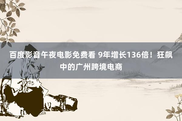 百度影音午夜电影免费看 9年增长136倍！狂飙中的广州跨境电商