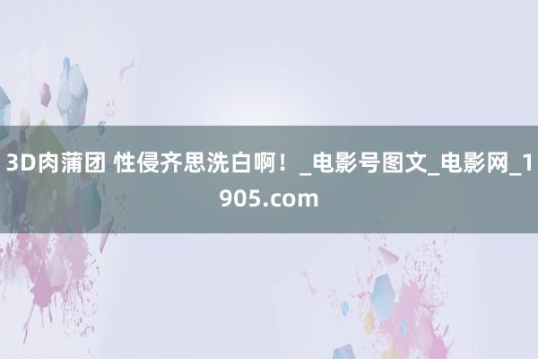 3D肉蒲团 性侵齐思洗白啊！_电影号图文_电影网_1905.com