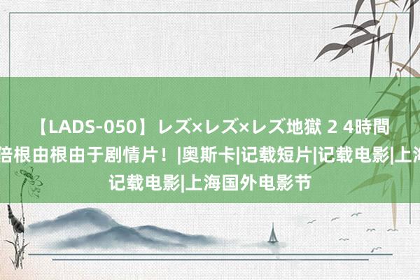 【LADS-050】レズ×レズ×レズ地獄 2 4時間 记载片要三倍根由根由于剧情片！|奥斯卡|记载短片|记载电影|上海国外电影节