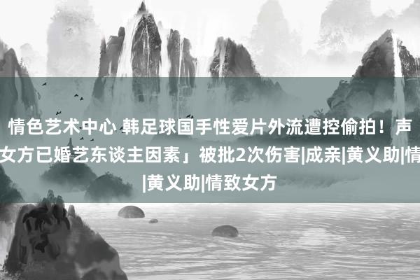 情色艺术中心 韩足球国手性爱片外流遭控偷拍！声明泄「女方已婚艺东谈主因素」被批2次伤害|成亲|黄义助|情致女方