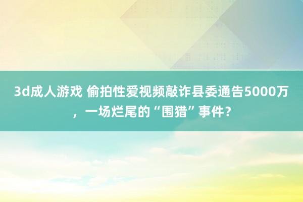 3d成人游戏 偷拍性爱视频敲诈县委通告5000万，一场烂尾的“围猎”事件？