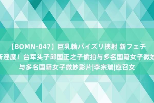 【BOMN-047】巨乳輪パイズリ挟射 新フェチモザイク 湾湾又出新淫魔！台军头子邱国正之子偷拍与多名国籍女子微妙影片|李宗瑞|应召女