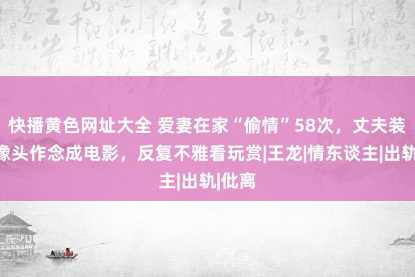 快播黄色网址大全 爱妻在家“偷情”58次，丈夫装置录像头作念成电影，反复不雅看玩赏|王龙|情东谈主|出轨|仳离