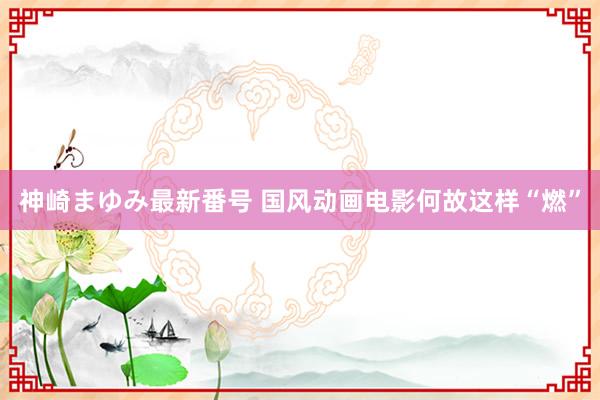 神崎まゆみ最新番号 国风动画电影何故这样“燃”