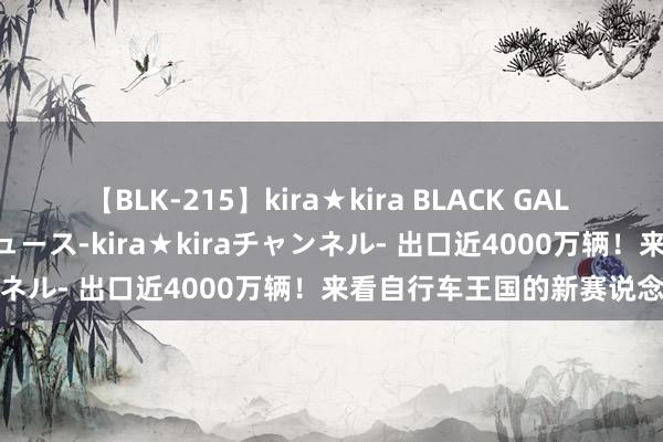 【BLK-215】kira★kira BLACK GAL 黒ギャル・EMIRIプロデュース-kira★kiraチャンネル- 出口近4000万辆！来看自行车王国的新赛说念