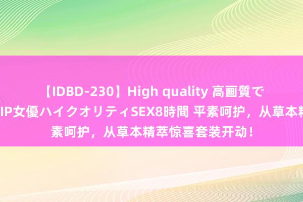 【IDBD-230】High quality 高画質で魅せます！究極のIP女優ハイクオリティSEX8時間 平素呵护，从草本精萃惊喜套装开动！