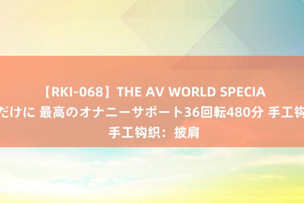 【RKI-068】THE AV WORLD SPECIAL あなただけに 最高のオナニーサポート36回転480分 手工钩织：披肩