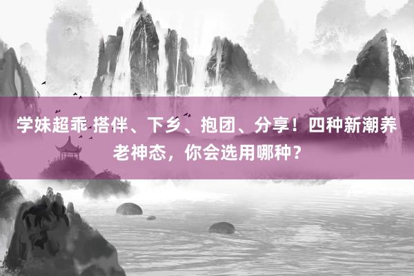 学妹超乖 搭伴、下乡、抱团、分享！四种新潮养老神态，你会选用哪种？