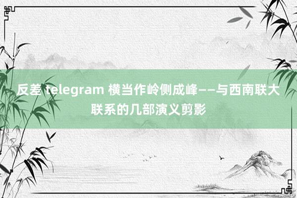 反差 telegram 横当作岭侧成峰——与西南联大联系的几部演义剪影