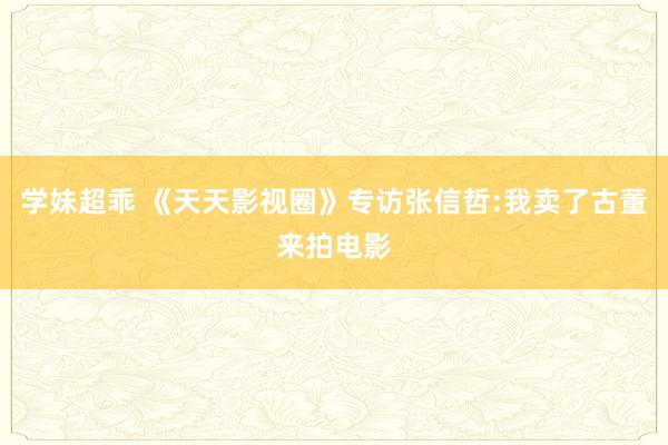 学妹超乖 《天天影视圈》专访张信哲:我卖了古董来拍电影