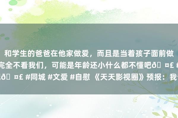 和学生的爸爸在他家做爱，而且是当着孩子面前做爱，太刺激了，孩子完全不看我们，可能是年龄还小什么都不懂吧🤣 #同城 #文爱 #自慰 《天天影视圈》预报：我爸用枪逼我成婚