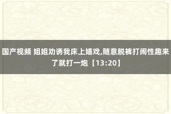 国产视频 姐姐劝诱我床上嬉戏，随意脱裤打闹性趣来了就打一炮【13:20】