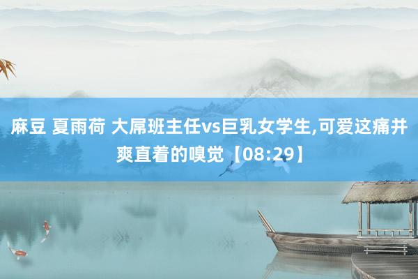 麻豆 夏雨荷 大屌班主任vs巨乳女学生，可爱这痛并爽直着的嗅觉【08:29】