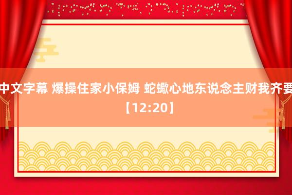 中文字幕 爆操住家小保姆 蛇蠍心地东说念主财我齐要【12:20】