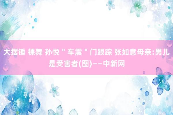 大摆锤 裸舞 孙悦＂车震＂门跟踪 张如意母亲:男儿是受害者(图)——中新网