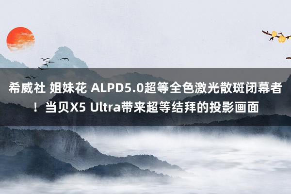 希威社 姐妹花 ALPD5.0超等全色激光散斑闭幕者！当贝X5 Ultra带来超等结拜的投影画面