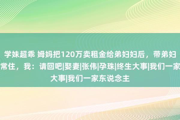 学妹超乖 姆妈把120万卖租金给弟妇妇后，带弟妇妇来我家常住，我：请回吧|娶妻|张伟|孕珠|终生大事|我们一家东说念主