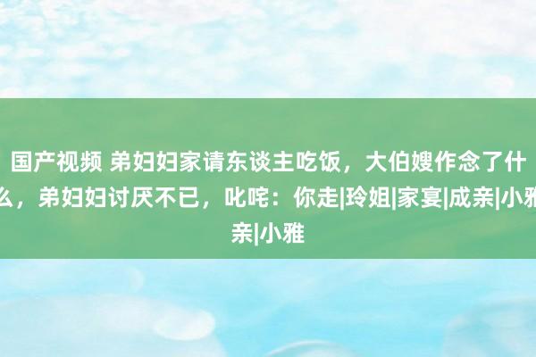 国产视频 弟妇妇家请东谈主吃饭，大伯嫂作念了什么，弟妇妇讨厌不已，叱咤：你走|玲姐|家宴|成亲|小雅