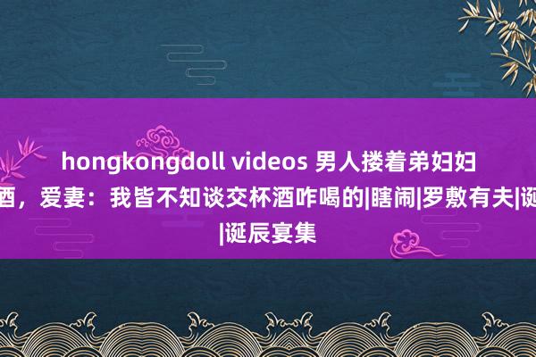 hongkongdoll videos 男人搂着弟妇妇喝交杯酒，爱妻：我皆不知谈交杯酒咋喝的|瞎闹|罗敷有夫|诞辰宴集