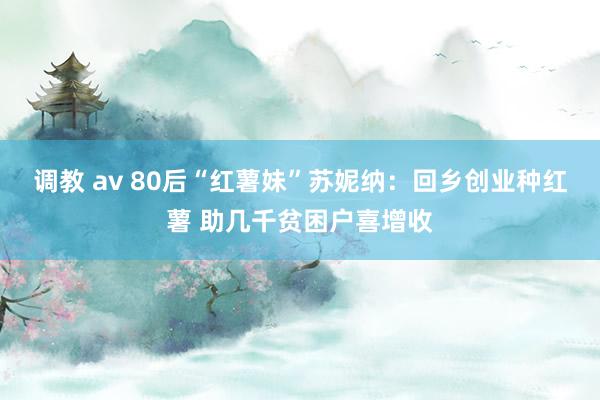 调教 av 80后“红薯妹”苏妮纳：回乡创业种红薯 助几千贫困户喜增收