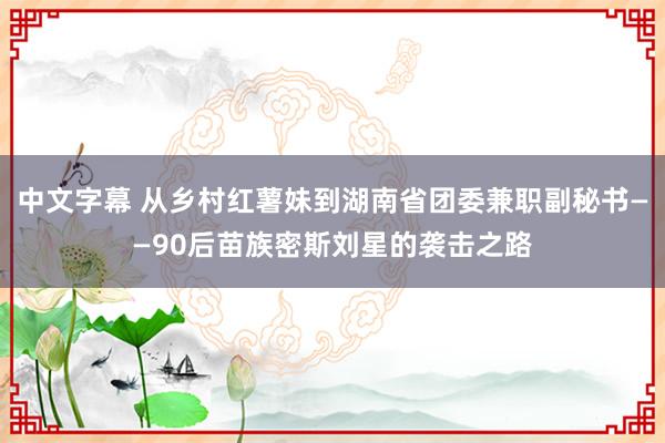 中文字幕 从乡村红薯妹到湖南省团委兼职副秘书——90后苗族密斯刘星的袭击之路