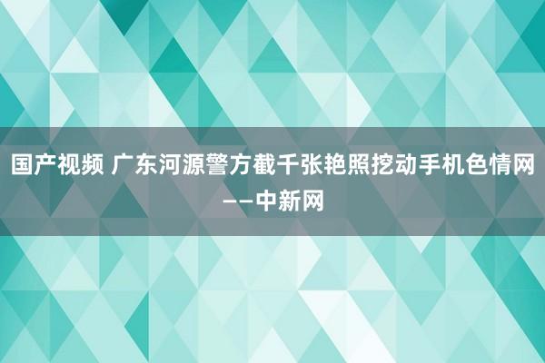 国产视频 广东河源警方截千张艳照挖动手机色情网——中新网