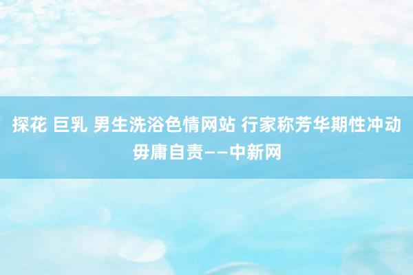 探花 巨乳 男生洗浴色情网站 行家称芳华期性冲动毋庸自责——中新网