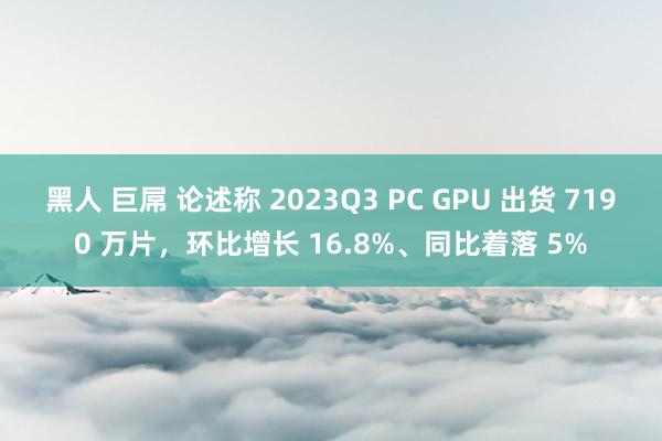 黑人 巨屌 论述称 2023Q3 PC GPU 出货 7190 万片，环比增长 16.8%、同比着落 5%