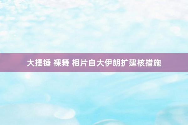 大摆锤 裸舞 相片自大伊朗扩建核措施