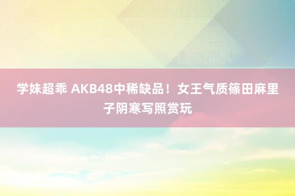 学妹超乖 AKB48中稀缺品！女王气质篠田麻里子阴寒写照赏玩