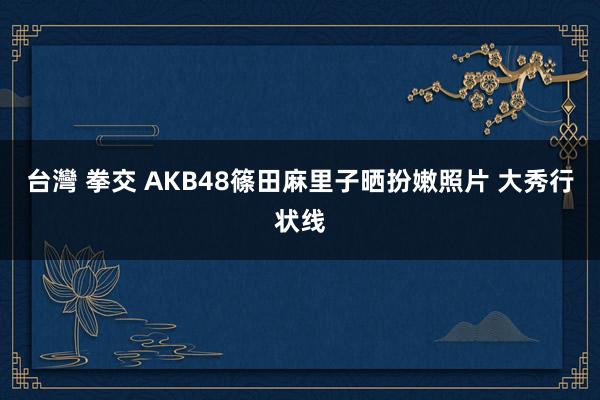 台灣 拳交 AKB48篠田麻里子晒扮嫩照片 大秀行状线