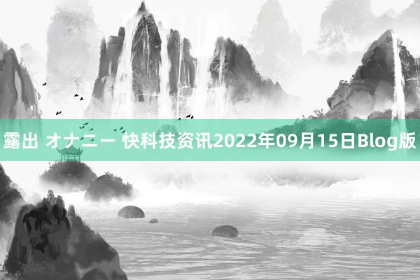 露出 オナニー 快科技资讯2022年09月15日Blog版