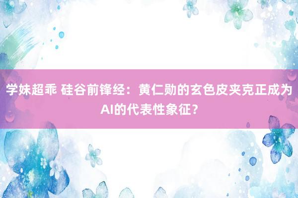 学妹超乖 硅谷前锋经：黄仁勋的玄色皮夹克正成为AI的代表性象征？