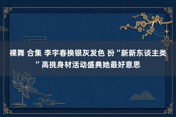 裸舞 合集 李宇春换银灰发色 扮“新新东谈主类”高挑身材活动盛典她最好意思