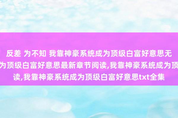 反差 为不知 我靠神豪系统成为顶级白富好意思无弹窗，我靠神豪系统成为顶级白富好意思最新章节阅读，我靠神豪系统成为顶级白富好意思txt全集