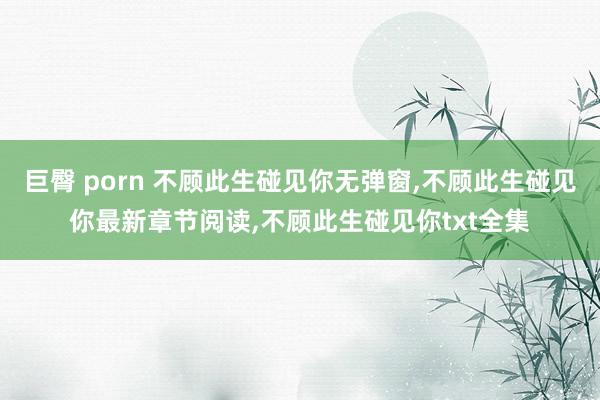 巨臀 porn 不顾此生碰见你无弹窗，不顾此生碰见你最新章节阅读，不顾此生碰见你txt全集