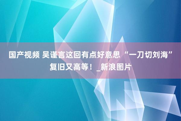 国产视频 吴谨言这回有点好意思 “一刀切刘海”复旧又高等！_新浪图片