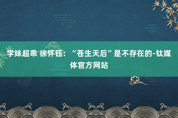 学妹超乖 徐怀钰：“苍生天后”是不存在的-钛媒体官方网站