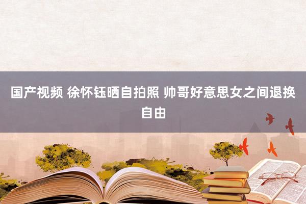 国产视频 徐怀钰晒自拍照 帅哥好意思女之间退换自由