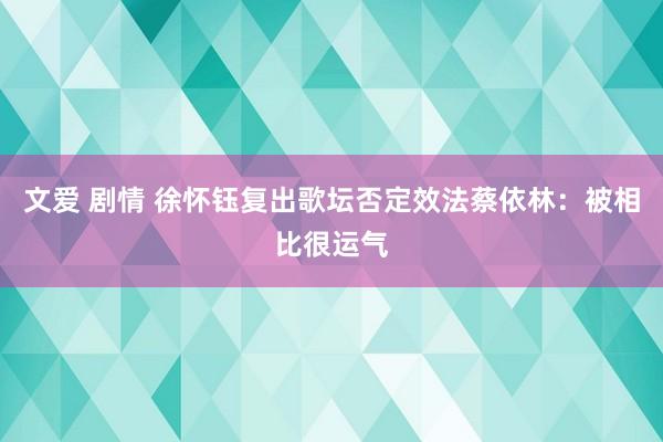 文爱 剧情 徐怀钰复出歌坛否定效法蔡依林：被相比很运气