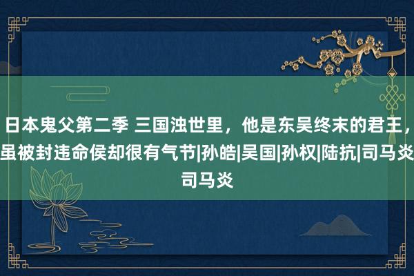 日本鬼父第二季 三国浊世里，他是东吴终末的君王，虽被封违命侯却很有气节|孙皓|吴国|孙权|陆抗|司马炎