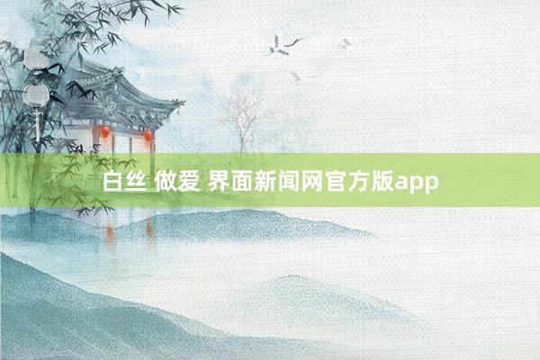 白丝 做爱 界面新闻网官方版app