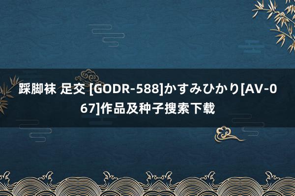 踩脚袜 足交 [GODR-588]かすみひかり[AV-067]作品及种子搜索下载