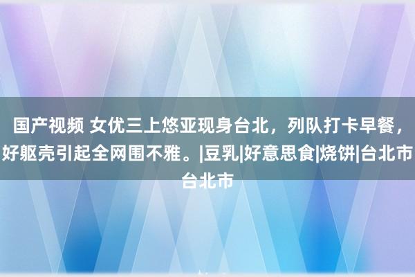 国产视频 女优三上悠亚现身台北，列队打卡早餐，好躯壳引起全网围不雅。|豆乳|好意思食|烧饼|台北市