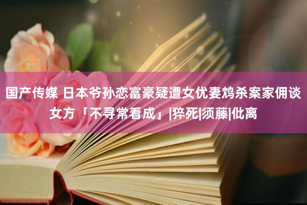 国产传媒 日本爷孙恋富豪疑遭女优妻鸩杀案家佣谈女方「不寻常看成」|猝死|须藤|仳离