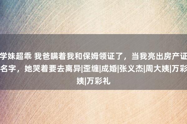 学妹超乖 我爸瞒着我和保姆领证了，当我亮出房产证的名字，她哭着要去离异|歪缠|成婚|张义杰|周大姨|万彩礼