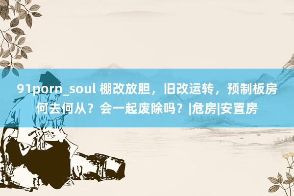 91porn_soul 棚改放胆，旧改运转，预制板房何去何从？会一起废除吗？|危房|安置房