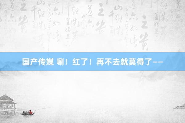 国产传媒 唰！红了！再不去就莫得了——