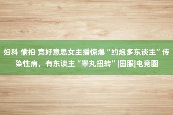 妇科 偷拍 竞好意思女主播惊爆“约炮多东谈主”传染性病，有东谈主“睾丸扭转”|国服|电竞圈